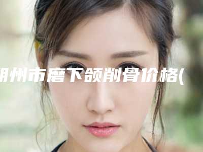 朔州市磨下颌削骨价格(费用)清单全新有名一览(磨下颌削骨手术价钱是多少)