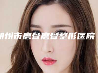 朔州市磨骨磨骨整形医院排行榜前十位名单(朔州市磨骨磨骨整形整形医院)