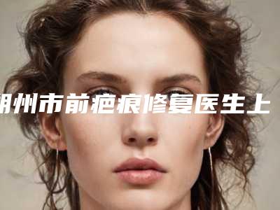 朔州市前疤痕修复医生上榜名单前五前三医生-福利查收-朔州市前疤痕修复整形医生