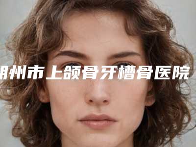朔州市上颌骨牙槽骨医院排名榜TOP10结果预测(朔州唯美牙科均上榜)