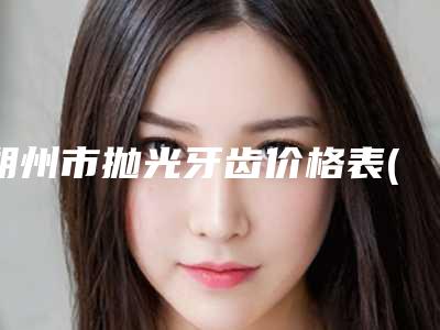 朔州市抛光牙齿价格表(费用)全新版抢先看-朔州市抛光牙齿价格