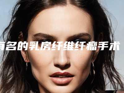 有名的乳房纤维纤瘤手术医生北京市(梁舒然医生选谁靠谱)