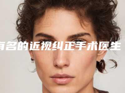 有名的近视纠正手术医生国内：近视纠正手术医生前50强全网安利