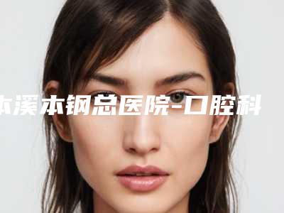 本溪本钢总医院-口腔科门诊价格表全新价格一览-埋伏牙7009-16185元