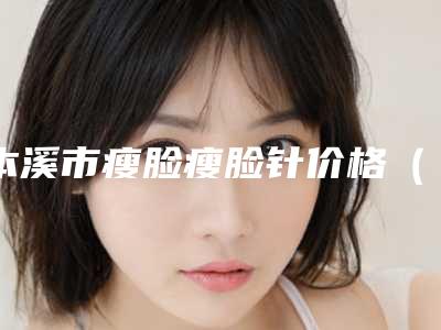 本溪市瘦脸瘦脸针价格（收费）情况公示-本溪市瘦脸瘦脸针价格行情
