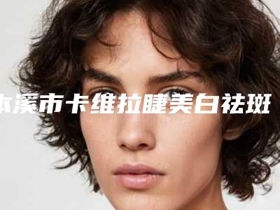 本溪市卡维拉睫美白祛斑医院排行榜前十名就是不一样(本溪市卡维拉睫美白祛斑整形医院)