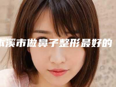 本溪市做鼻子整形最好的医院是哪家(本溪中心医院权威靠谱价格也不贵)