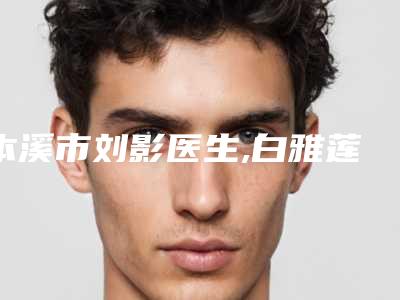本溪市刘影医生,白雅莲医生那个好-白雅莲医师实力不俗_备受喜爱