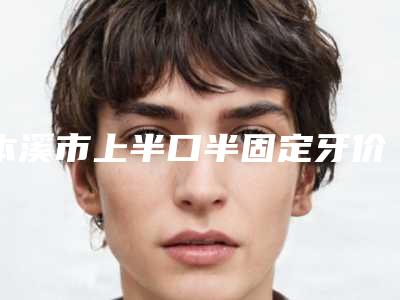 本溪市上半口半固定牙价格(价目)表在线一览-本溪市上半口半固定牙价格