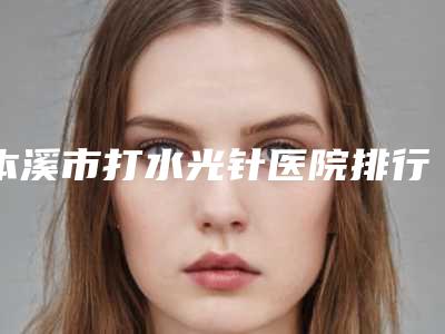 本溪市打水光针医院排行榜前十佳正规名单-本溪元辰医疗美容诊所业内数一数二