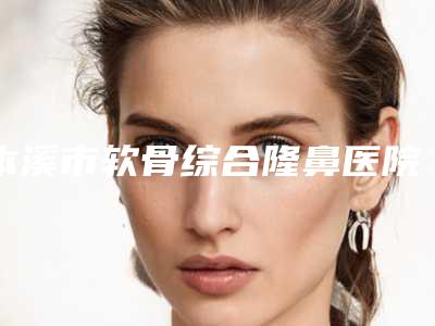 本溪市软骨综合隆鼻医院哪家-本溪沈宝芹整形美容诊所你比较看好哪一家