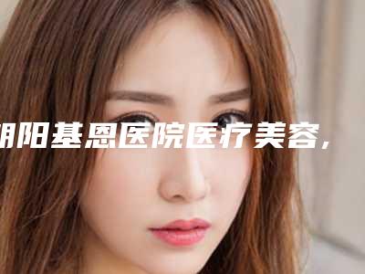 朝阳基恩医院医疗美容,朝阳韩博仕医疗美容你更喜欢哪一家