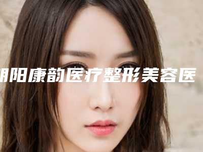 朝阳康韵医疗整形美容医院是怎么样-价格(费用)清单2025全新出炉