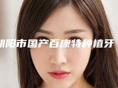 朝阳市国产百康特种植牙体口腔医生上榜名单top10强评价高-朝阳市国产百康特种植牙体医生口碑常青