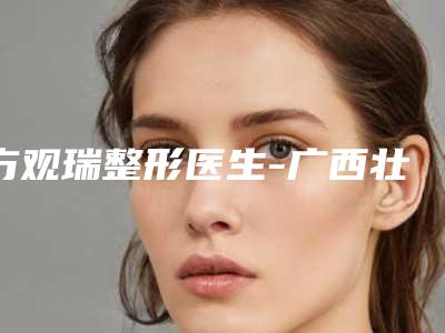 方观瑞整形医生-广西壮族自治区方观瑞医生面部精确吸脂家家实力超群