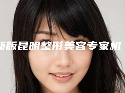 新版昆明整形美容专家机构推荐表爱美人士速速收藏!