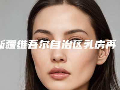 新疆维吾尔自治区乳房再造术医院上榜清单top10强榜单新鲜出炉-乌鲁木齐康小燕整形门诊部口碑评价一览