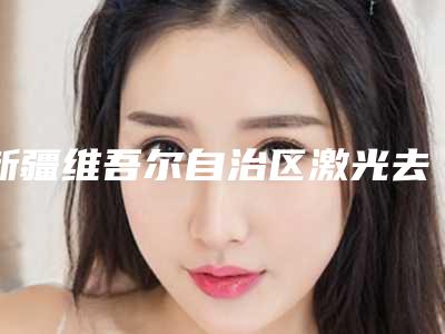 新疆维吾尔自治区激光去黑痣医生上榜清单盘点一下-新疆维吾尔自治区激光去黑痣医生
