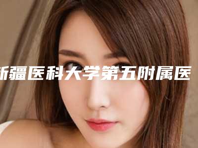 新疆医科大学第五附属医院整形美容外科费用表明细全新完整曝出-擅长项目面颊部抽脂减肥等