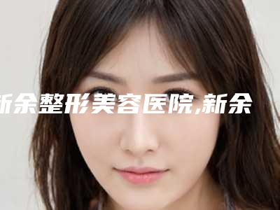 新余整形美容医院,新余香溋医疗美容门诊部哪家更厉害