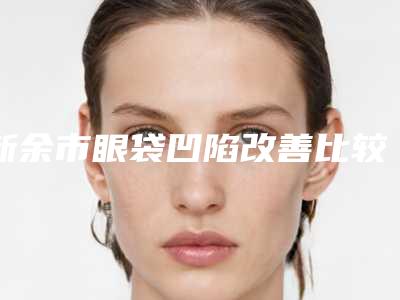 新余市眼袋凹陷改善比较好的医生(宋斌生医生各方技术和审美在线PK)