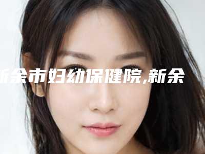 新余市妇幼保健院,新余韩星美容你比较中意哪一家