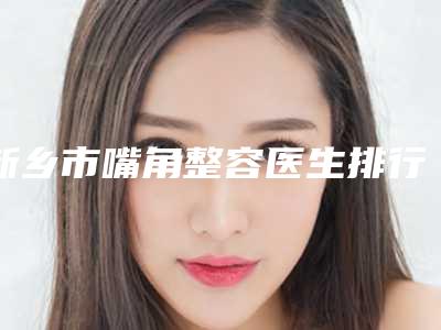 新乡市嘴角整容医生排行哪位比较好(岳秀芝医生私立医美口碑擅长不同)