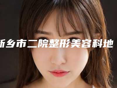 新乡市二院整形美容科地址查询!薛正钦医生、隆胸案例参考,测评~