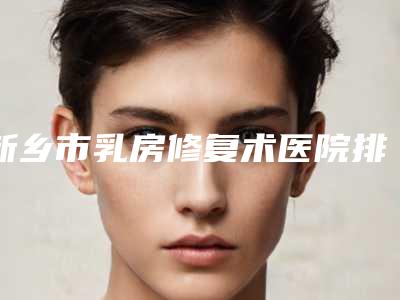 新乡市乳房修复术医院排行十强揭晓了(新乡市乳房修复术整形医院)