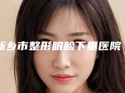 新乡市整形眼睑下垂医院哪家比较好(新乡医学院第一附属医院实力大PK)