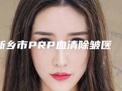 新乡市PRP血清除皱医院在榜名单top10有哪个(新乡艾尚医疗美容权威代表)