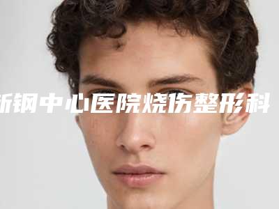 新钢中心医院烧伤整形科的位置-收费标准2025全新出炉