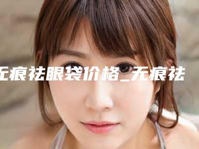 无痕祛眼袋价格_无痕祛眼袋一般多少费用?
