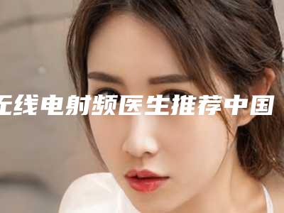 无线电射频医生推荐中国:无线电射频医生top50强榜单新鲜出炉