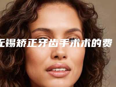 无锡矫正牙齿手术术的费用由哪些因素决定