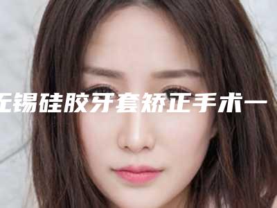 无锡硅胶牙套矫正手术一般价格是多少
