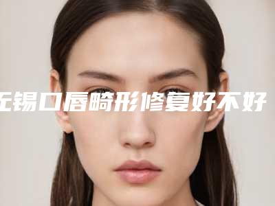无锡口唇畸形修复好不好,价格贵不贵
