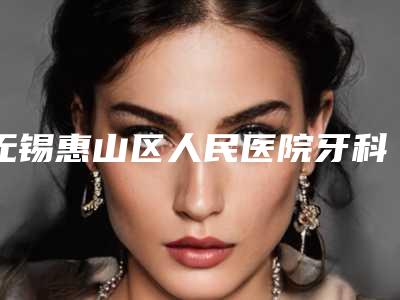 无锡惠山区人民医院牙科收费标准高不高？科室信息&种牙真实案例