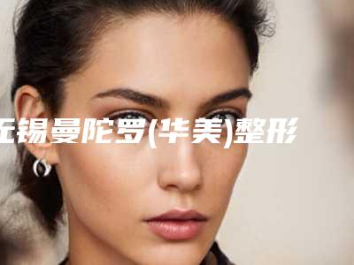 无锡曼陀罗(华美)整形美容医院,无锡芊陌医疗美容门诊部哪个好网友真实反馈