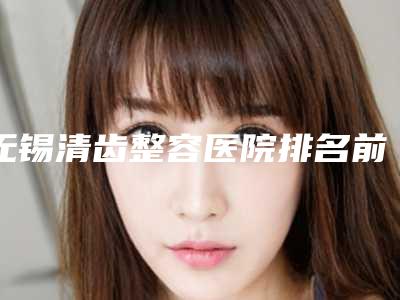 无锡清齿整容医院排名前三(无锡清齿整容医院排名前三名)