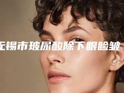 无锡市玻尿酸除下眼睑皱纹医院排行榜各个实力不凡（无锡市玻尿酸除下眼睑皱纹整形医院）