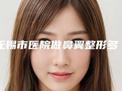 无锡市医院做鼻翼整形多少钱-无锡大爱丽诺整形医前十机构详细介绍