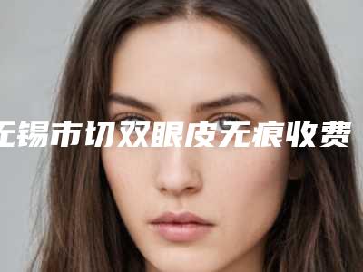 无锡市切双眼皮无痕收费明细2025升级一览(切双眼皮无痕均价为:9289元)