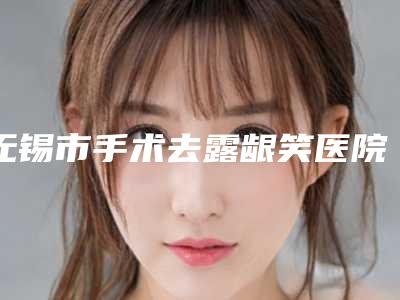 无锡市手术去露龈笑医院排行榜前十知名机构盘点（无锡市手术去露龈笑整形医院）