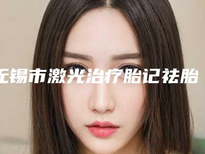 无锡市激光治疗胎记祛胎记价格价位表,近期更新上线(激光治疗胎记祛胎记均价为:7715元)