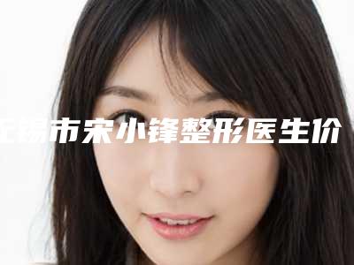 无锡市宋小锋整形医生价格(价目)官方公开曝光