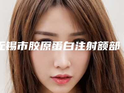 无锡市胶原蛋白注射额部填充术医生排名前十佳收藏榜单公开-冉甜甜医生为您增添保障