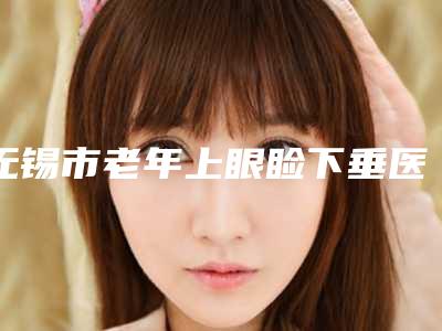 无锡市老年上眼睑下垂医院排名榜top10名单全新汇总（无锡百年植发专科门诊部正规私立推送）