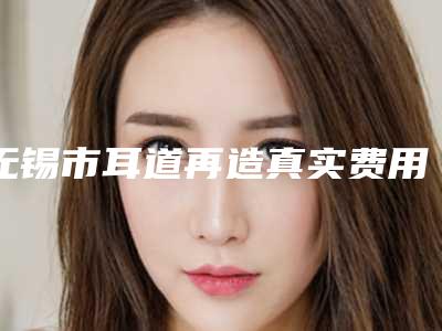 无锡市耳道再造真实费用-无锡市耳道再造价格行情