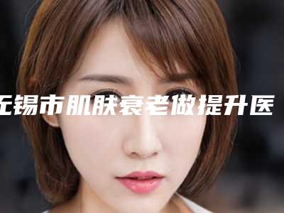 无锡市肌肤衰老做提升医生上榜名单TOP10强你一定要知道-张永喜医生医美达人都在力推